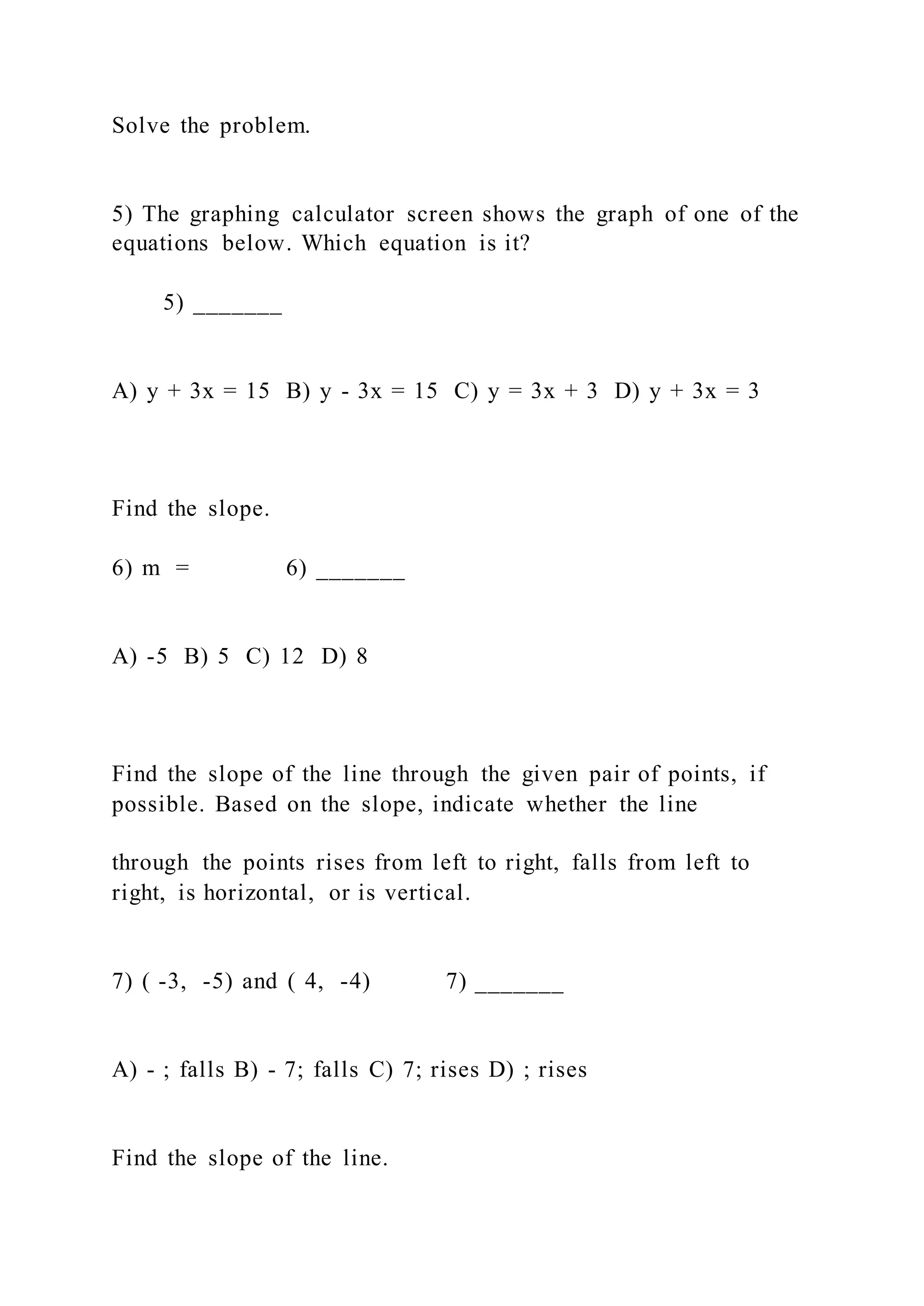 Solve the problem.
5) The graphing calculator screen shows the graph of one of the
equations below. Which equation is it?
5) _______
A) y + 3x = 15 B) y - 3x = 15 C) y = 3x + 3 D) y + 3x = 3
Find the slope.
6) m = 6) _______
A) -5 B) 5 C) 12 D) 8
Find the slope of the line through the given pair of points, if
possible. Based on the slope, indicate whether the line
through the points rises from left to right, falls from left to
right, is horizontal, or is vertical.
7) ( -3, -5) and ( 4, -4) 7) _______
A) - ; falls B) - 7; falls C) 7; rises D) ; rises
Find the slope of the line.
 