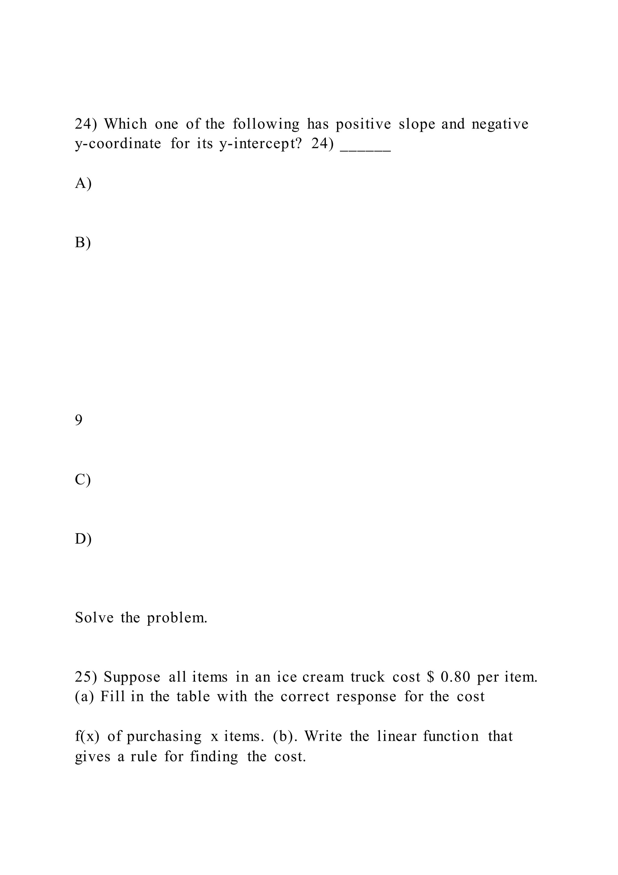 24) Which one of the following has positive slope and negative
y-coordinate for its y-intercept? 24) ______
A)
B)
9
C)
D)
Solve the problem.
25) Suppose all items in an ice cream truck cost $ 0.80 per item.
(a) Fill in the table with the correct response for the cost
f(x) of purchasing x items. (b). Write the linear function that
gives a rule for finding the cost.
 