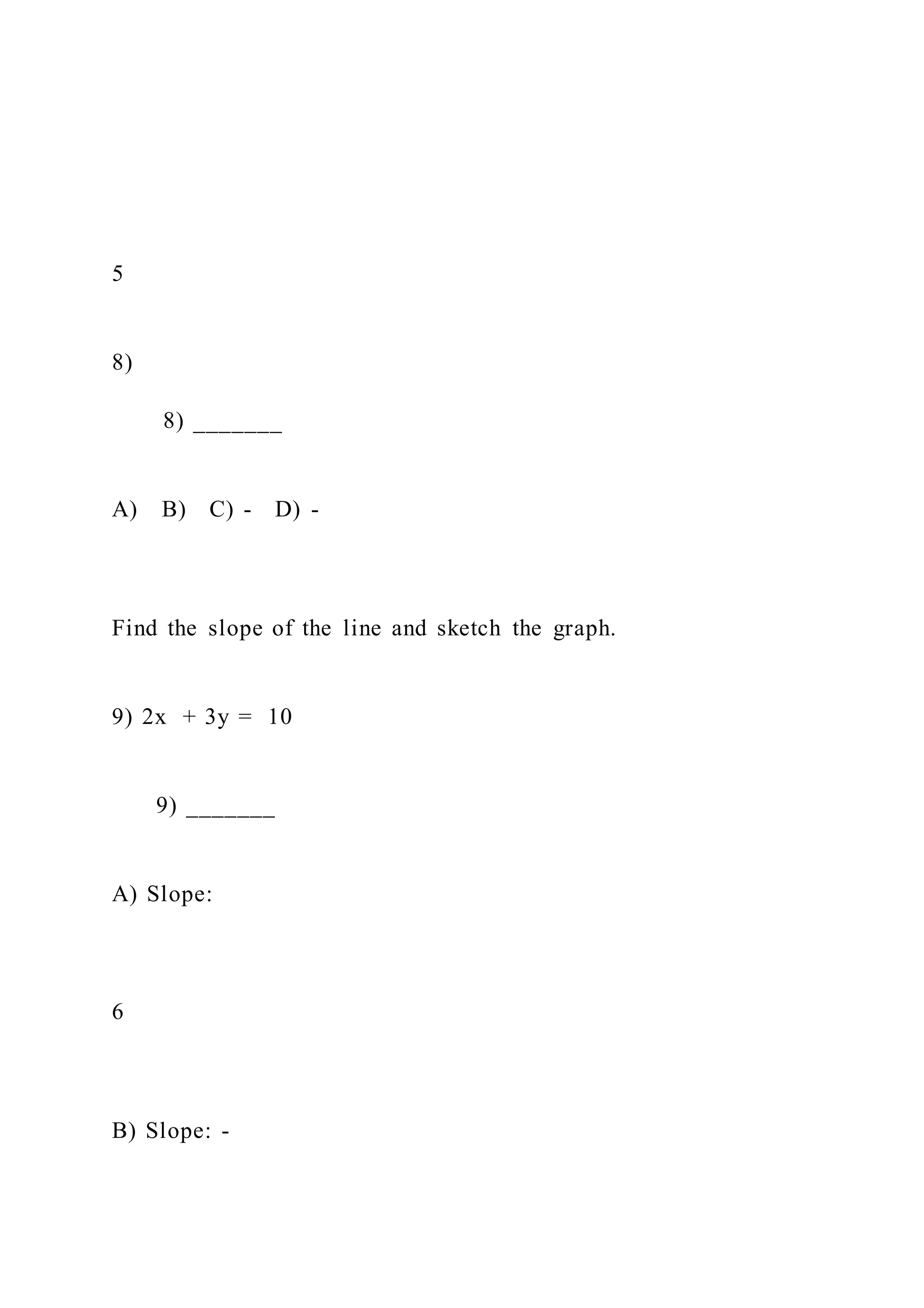 5
8)
8) _______
A) B) C) - D) -
Find the slope of the line and sketch the graph.
9) 2x + 3y = 10
9) _______
A) Slope:
6
B) Slope: -
 