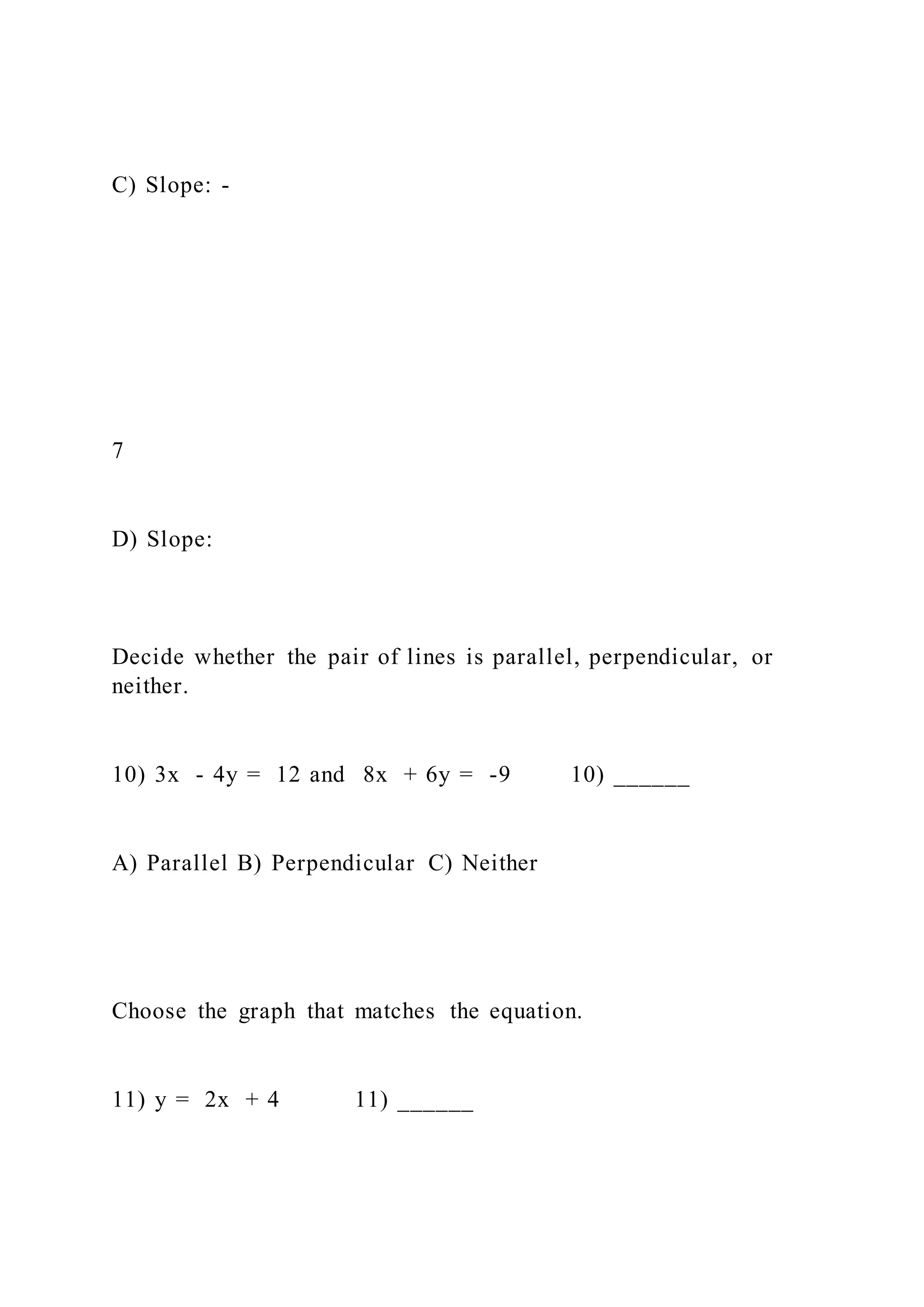 C) Slope: -
7
D) Slope:
Decide whether the pair of lines is parallel, perpendicular, or
neither.
10) 3x - 4y = 12 and 8x + 6y = -9 10) ______
A) Parallel B) Perpendicular C) Neither
Choose the graph that matches the equation.
11) y = 2x + 4 11) ______
 