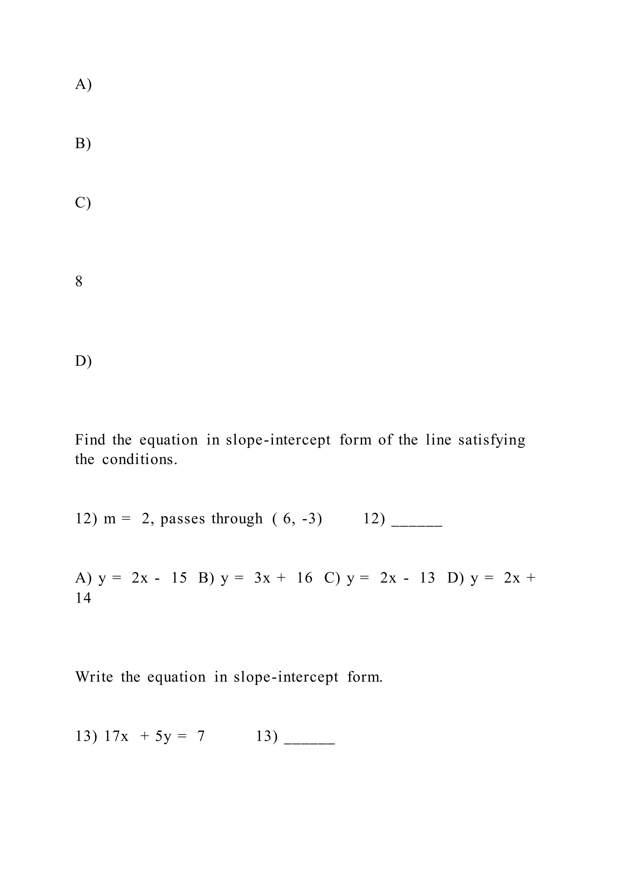 A)
B)
C)
8
D)
Find the equation in slope-intercept form of the line satisfying
the conditions.
12) m = 2, passes through ( 6, -3) 12) ______
A) y = 2x - 15 B) y = 3x + 16 C) y = 2x - 13 D) y = 2x +
14
Write the equation in slope-intercept form.
13) 17x + 5y = 7 13) ______
 