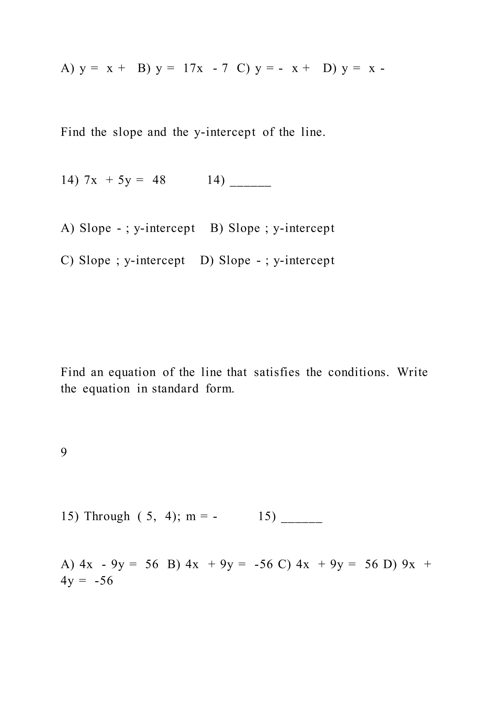 A) y = x + B) y = 17x - 7 C) y = - x + D) y = x -
Find the slope and the y-intercept of the line.
14) 7x + 5y = 48 14) ______
A) Slope - ; y-intercept B) Slope ; y-intercept
C) Slope ; y-intercept D) Slope - ; y-intercept
Find an equation of the line that satisfies the conditions. Write
the equation in standard form.
9
15) Through ( 5, 4); m = - 15) ______
A) 4x - 9y = 56 B) 4x + 9y = -56 C) 4x + 9y = 56 D) 9x +
4y = -56
 