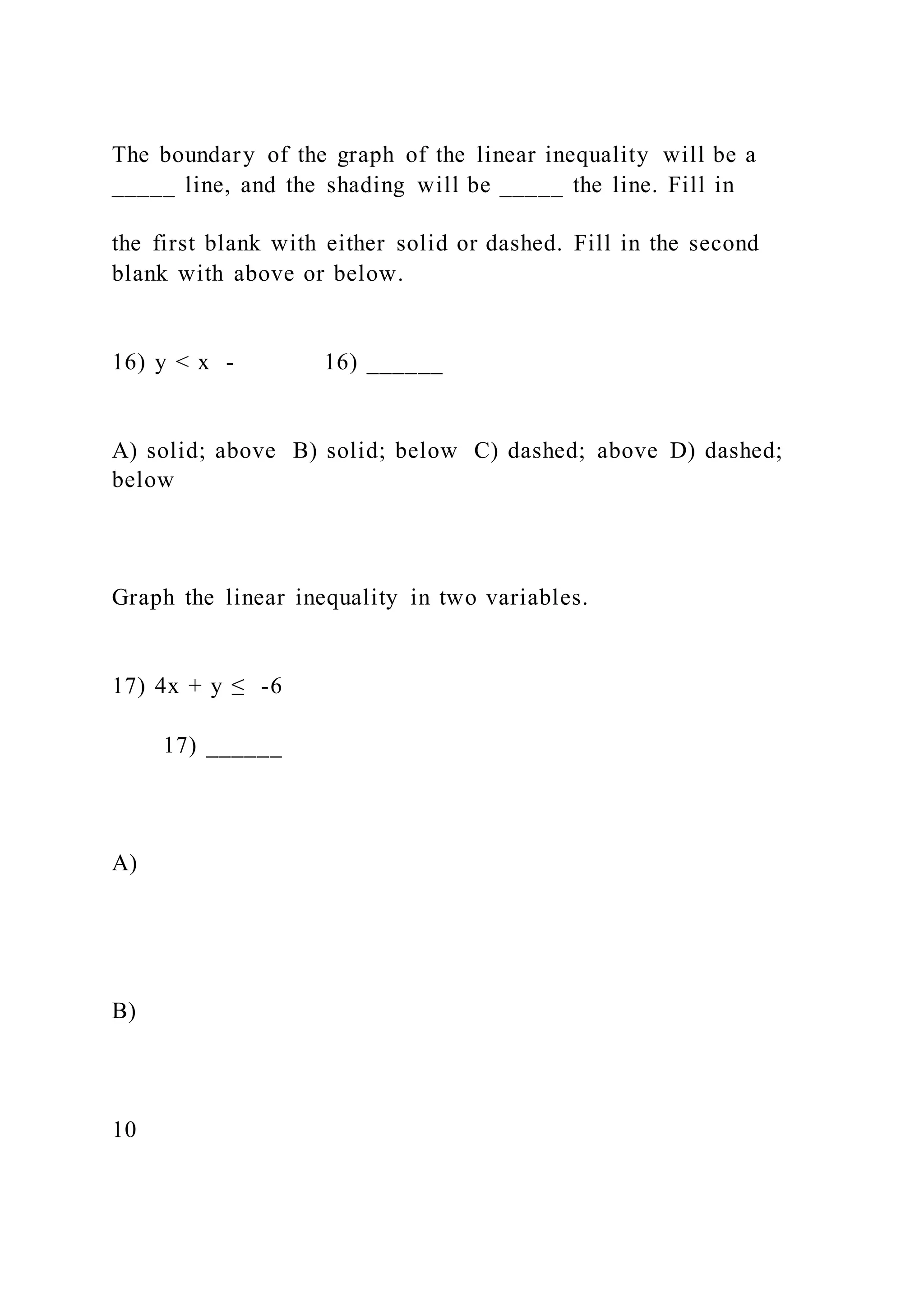 The boundary of the graph of the linear inequality will be a
_____ line, and the shading will be _____ the line. Fill in
the first blank with either solid or dashed. Fill in the second
blank with above or below.
16) y < x - 16) ______
A) solid; above B) solid; below C) dashed; above D) dashed;
below
Graph the linear inequality in two variables.
17) 4x + y ≤ -6
17) ______
A)
B)
10
 