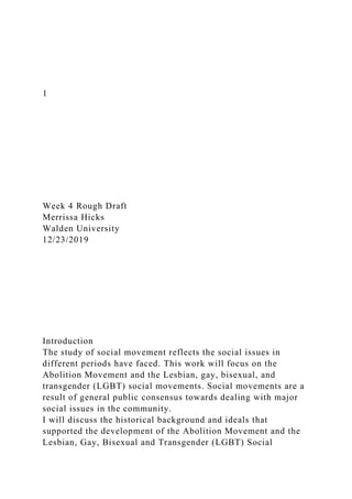 1
Week 4 Rough Draft
Merrissa Hicks
Walden University
12/23/2019
Introduction
The study of social movement reflects the social issues in
different periods have faced. This work will focus on the
Abolition Movement and the Lesbian, gay, bisexual, and
transgender (LGBT) social movements. Social movements are a
result of general public consensus towards dealing with major
social issues in the community.
I will discuss the historical background and ideals that
supported the development of the Abolition Movement and the
Lesbian, Gay, Bisexual and Transgender (LGBT) Social
 