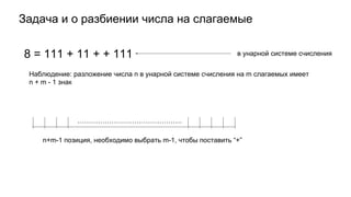 Задача и о разбиении числа на слагаемые
8 = 111 + 11 + + 111 в унарной системе счисления
Наблюдение: разложение числа n в унарной системе счисления на m слагаемых имеет
n + m - 1 знак
……………………………………….
n+m-1 позиция, необходимо выбрать m-1, чтобы поставить “+”
 