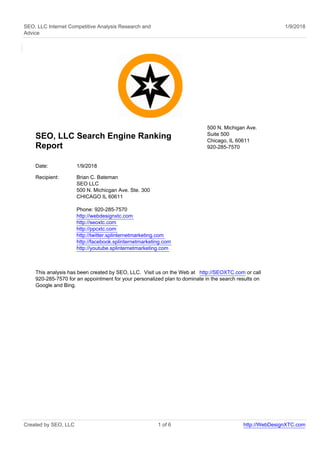 SEO, LLC Internet Competitive Analysis Research and
Advice
1/9/2018
SEO, LLC Search Engine Ranking
Report
500 N. Michigan Ave.
Suite 500
Chicago, IL 60611
920-285-7570
Date: 1/9/2018
Recipient: Brian C. Bateman
SEO LLC
500 N. Michicgan Ave. Ste. 300
CHICAGO IL 60611
Phone: 920-285-7570
http://webdesignxtc.com
http://seoxtc.com
http://ppcxtc.com
http://twitter.splinternetmarketing.com
http://facebook.splinternetmarketing.com
http://youtube.splinternetmarketing.com
This analysis has been created by SEO, LLC. Visit us on the Web at http://SEOXTC.com or call
920-285-7570 for an appointment for your personalized plan to dominate in the search results on
Google and Bing.
Created by SEO, LLC 1 of 6 http://WebDesignXTC.com
 