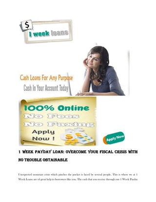 1 Week Payday Loan: Overcome your fiscal Crisis with
no trouble obtainable


Unexpected monetary crisis which pinches the pocket is faced by several people. This is where we at 1
Week Loans are of great help to borrowers like you. The cash that you receive through our 1 Week Payday
 