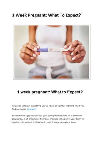 1 Week Pregnant: What To Expect?
1 week pregnant: What to Expect?
You need to forget everything you’ve heard about that moment when you
find out you’re pregnant.
Each time you get your period, your body prepares itself for a potential
pregnancy. A lot of complex hormonal changes will go on in your body, in
readiness to support fertilisation in case it happens anytime soon.
 