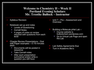 Welcome to Chemistry II – Week II
Portland Evening Scholars
Mr. Treothe Bullock – Instructor
 Syllabus Revision
 Notebook set up and notes
 Levels of Questioning
 Cornell Notes
 4 pages of notes on review
required with questions from each
level
 Chapter Review Presentations : Oral
with Paper examples – 5 /10 minutes
each
 Documents will be posted in
sequence
 Take Cornell notes
 After each presentation
summarize and/or write a
question you still have
 Unit 7 – Pre – Assessment and
Overview
 Building a Molecule pHet Lab –
 Course website is
bullockchem.wordpress.com
 Go to Virtual Lab Page and open
the Lab
 Lab Safety Agreements Due
 Turn in Academic Bio’s
 