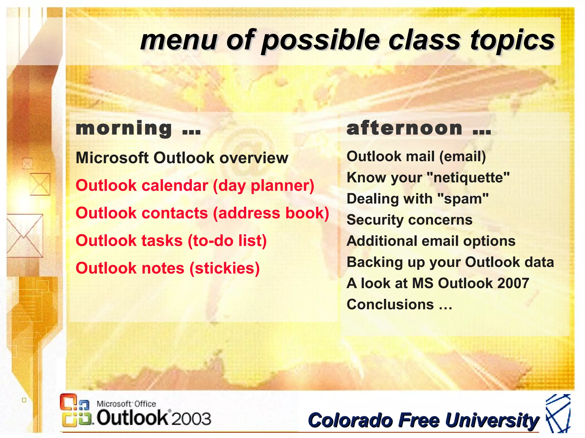 Colorado Free UniversityColorado Free University
menu of possible class topicsmenu of possible class topics
afternoon …
Outlook mail (email)
Know your "netiquette"
Dealing with "spam"
Security concerns
Additional email options
Backing up your Outlook data
A look at MS Outlook 2007
Conclusions …
morning …
Microsoft Outlook overview
Outlook calendar (day planner)
Outlook contacts (address book)
Outlook tasks (to-do list)
Outlook notes (stickies)
 
