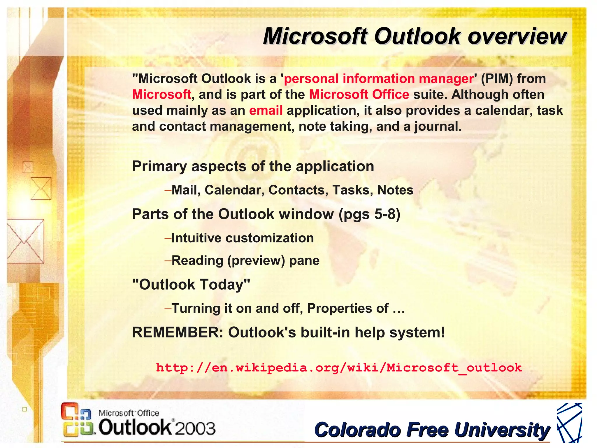 Colorado Free UniversityColorado Free University
Microsoft Outlook overviewMicrosoft Outlook overview
"Microsoft Outlook is a 'personal information manager' (PIM) from
Microsoft, and is part of the Microsoft Office suite. Although often
used mainly as an email application, it also provides a calendar, task
and contact management, note taking, and a journal.
Primary aspects of the application
–Mail, Calendar, Contacts, Tasks, Notes
Parts of the Outlook window (pgs 5-8)
–Intuitive customization
–Reading (preview) pane
"Outlook Today"
–Turning it on and off, Properties of …
REMEMBER: Outlook's built-in help system!
http://en.wikipedia.org/wiki/Microsoft_outlook
 
