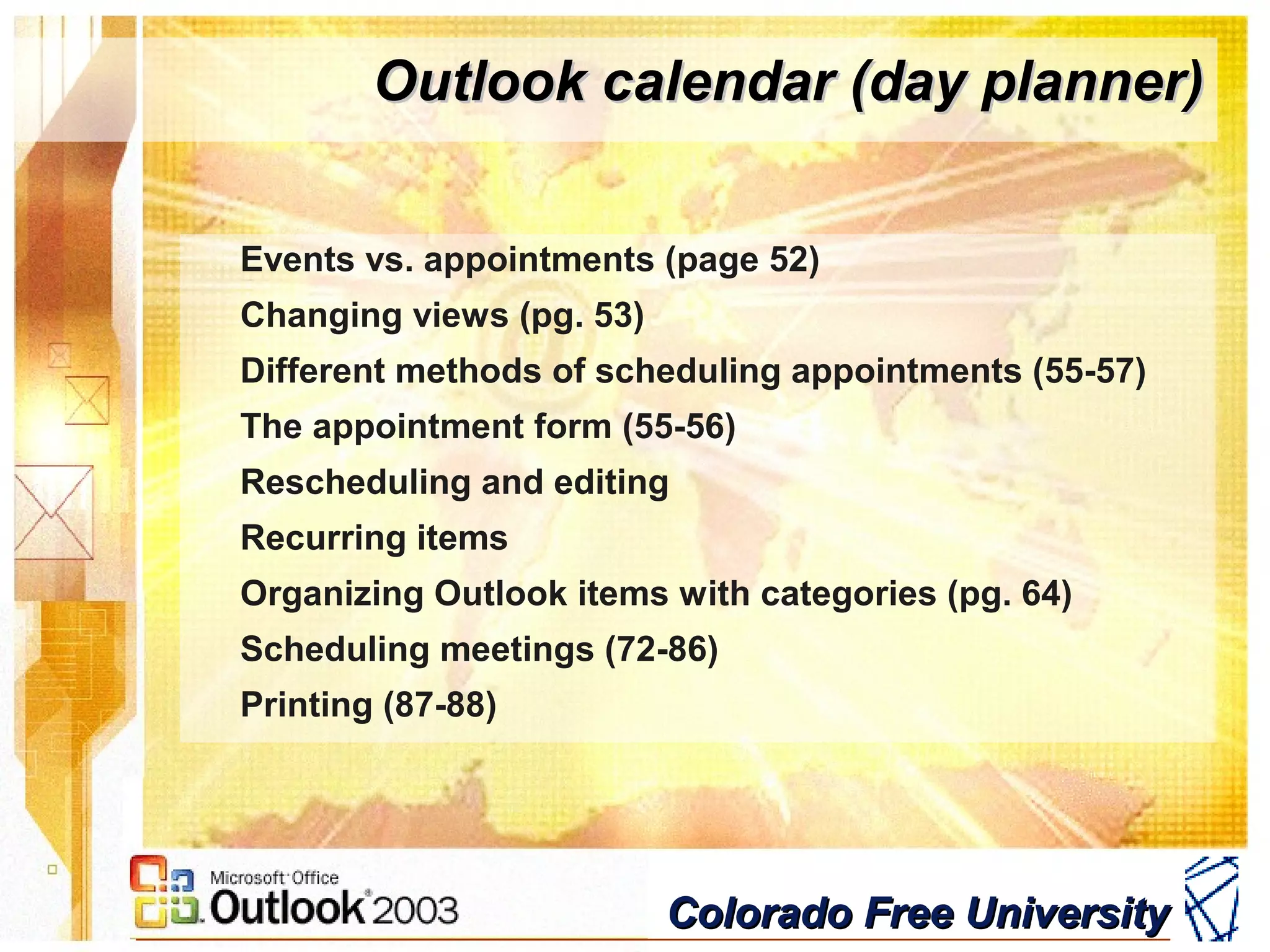 Colorado Free UniversityColorado Free University
Outlook calendar (day planner)Outlook calendar (day planner)
Events vs. appointments (page 52)
Changing views (pg. 53)
Different methods of scheduling appointments (55-57)
The appointment form (55-56)
Rescheduling and editing
Recurring items
Organizing Outlook items with categories (pg. 64)
Scheduling meetings (72-86)
Printing (87-88)
 