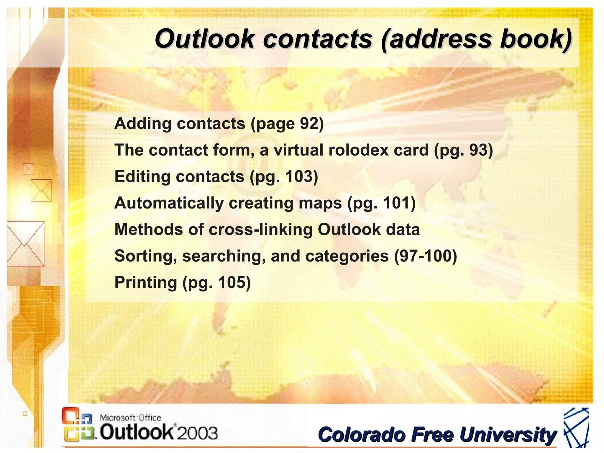 Colorado Free UniversityColorado Free University
Outlook contacts (address book)Outlook contacts (address book)
Adding contacts (page 92)
The contact form, a virtual rolodex card (pg. 93)
Editing contacts (pg. 103)
Automatically creating maps (pg. 101)
Methods of cross-linking Outlook data
Sorting, searching, and categories (97-100)
Printing (pg. 105)
 
