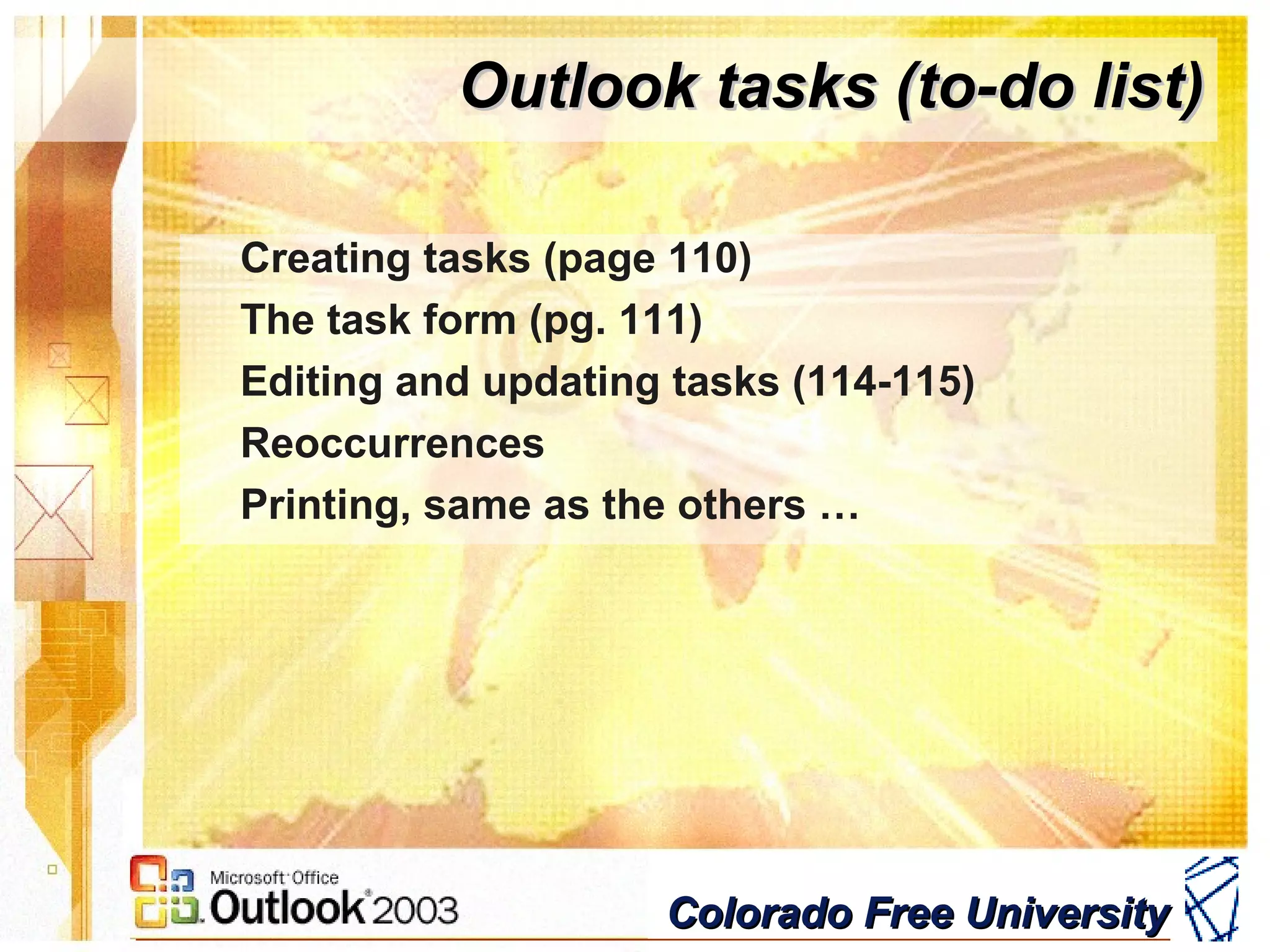 Colorado Free UniversityColorado Free University
Outlook tasks (to-do list)Outlook tasks (to-do list)
Creating tasks (page 110)
The task form (pg. 111)
Editing and updating tasks (114-115)
Reoccurrences
Printing, same as the others …
 