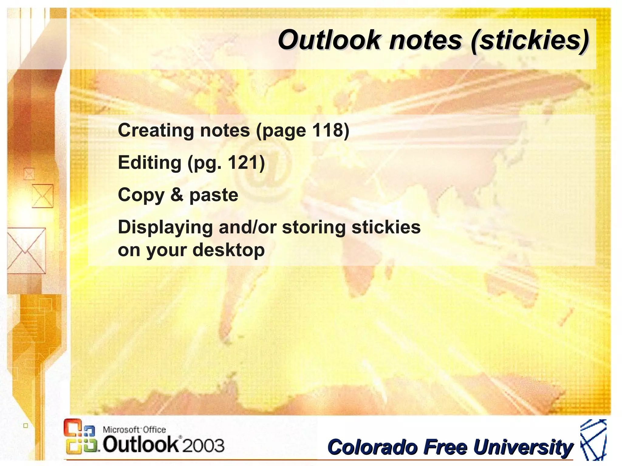 Colorado Free UniversityColorado Free University
Outlook notes (stickies)Outlook notes (stickies)
Creating notes (page 118)
Editing (pg. 121)
Copy & paste
Displaying and/or storing stickies
on your desktop
 
