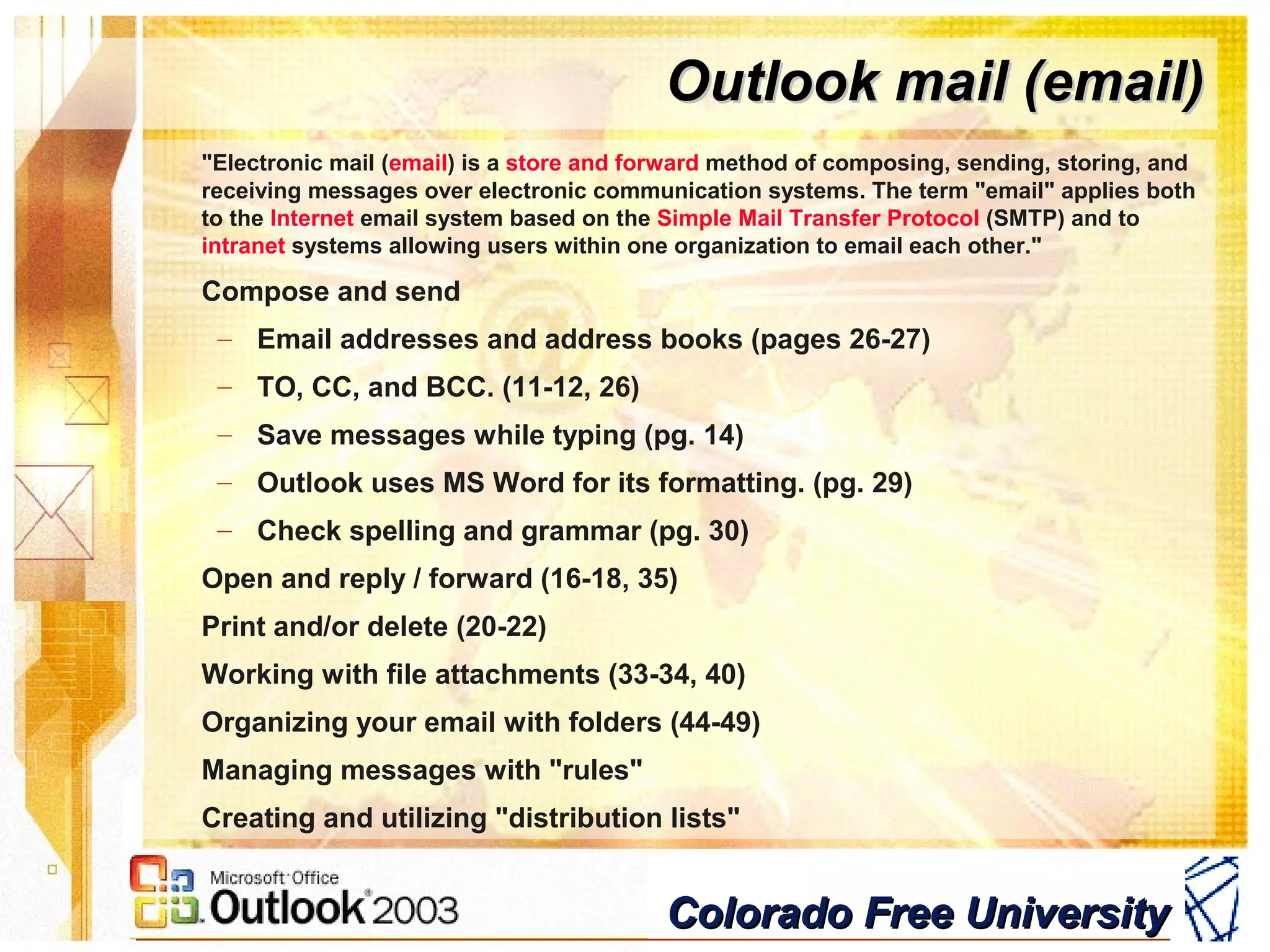 Colorado Free UniversityColorado Free University
Outlook mail (email)Outlook mail (email)
"Electronic mail (email) is a store and forward method of composing, sending, storing, and
receiving messages over electronic communication systems. The term "email" applies both
to the Internet email system based on the Simple Mail Transfer Protocol (SMTP) and to
intranet systems allowing users within one organization to email each other."
Compose and send
– Email addresses and address books (pages 26-27)
– TO, CC, and BCC. (11-12, 26)
– Save messages while typing (pg. 14)
– Outlook uses MS Word for its formatting. (pg. 29)
– Check spelling and grammar (pg. 30)
Open and reply / forward (16-18, 35)
Print and/or delete (20-22)
Working with file attachments (33-34, 40)
Organizing your email with folders (44-49)
Managing messages with "rules"
Creating and utilizing "distribution lists"
 
