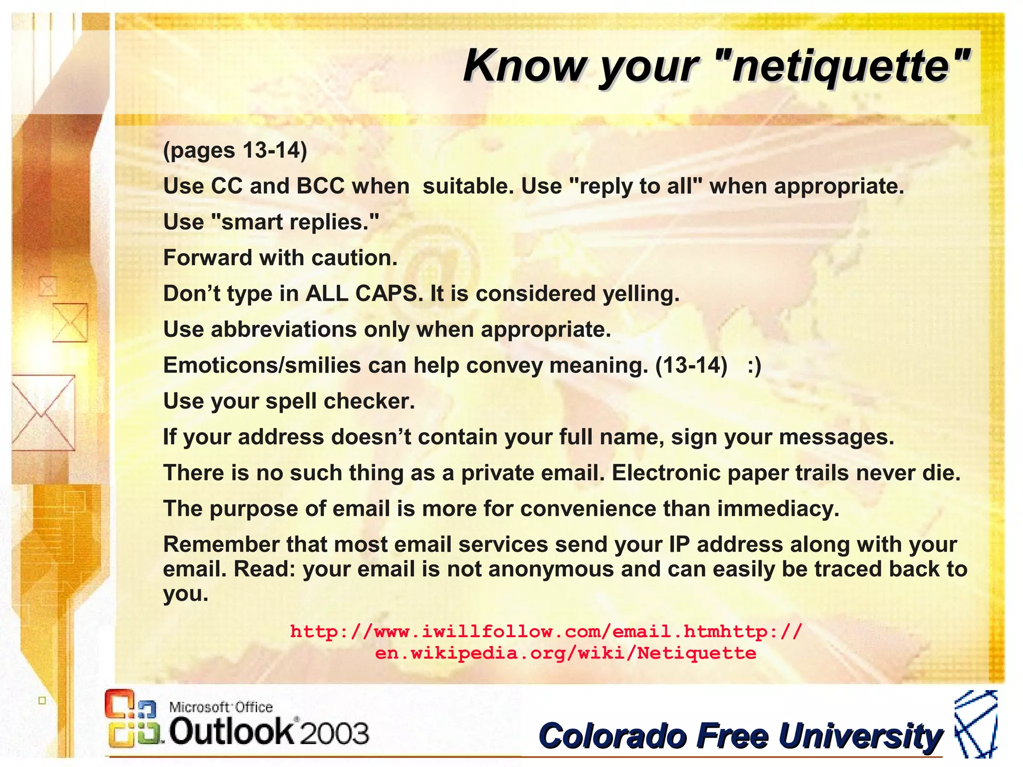 Colorado Free UniversityColorado Free University
Know your "netiquette"Know your "netiquette"
(pages 13-14)
Use CC and BCC when suitable. Use "reply to all" when appropriate.
Use "smart replies."
Forward with caution.
Don’t type in ALL CAPS. It is considered yelling.
Use abbreviations only when appropriate.
Emoticons/smilies can help convey meaning. (13-14) :)
Use your spell checker.
If your address doesn’t contain your full name, sign your messages.
There is no such thing as a private email. Electronic paper trails never die.
The purpose of email is more for convenience than immediacy.
Remember that most email services send your IP address along with your
email. Read: your email is not anonymous and can easily be traced back to
you.
http://www.iwillfollow.com/email.htmhttp://
en.wikipedia.org/wiki/Netiquette
 