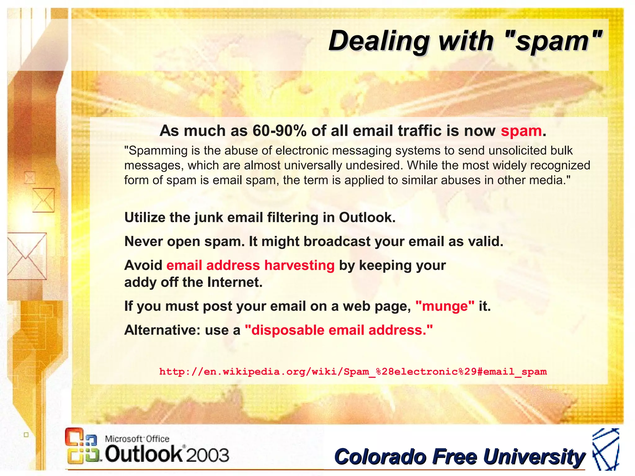 Colorado Free UniversityColorado Free University
Dealing with "spam"Dealing with "spam"
As much as 60-90% of all email traffic is now spam.
"Spamming is the abuse of electronic messaging systems to send unsolicited bulk
messages, which are almost universally undesired. While the most widely recognized
form of spam is email spam, the term is applied to similar abuses in other media."
Utilize the junk email filtering in Outlook.
Never open spam. It might broadcast your email as valid.
Avoid email address harvesting by keeping your
addy off the Internet.
If you must post your email on a web page, "munge" it.
Alternative: use a "disposable email address."
http://en.wikipedia.org/wiki/Spam_%28electronic%29#email_spam
 