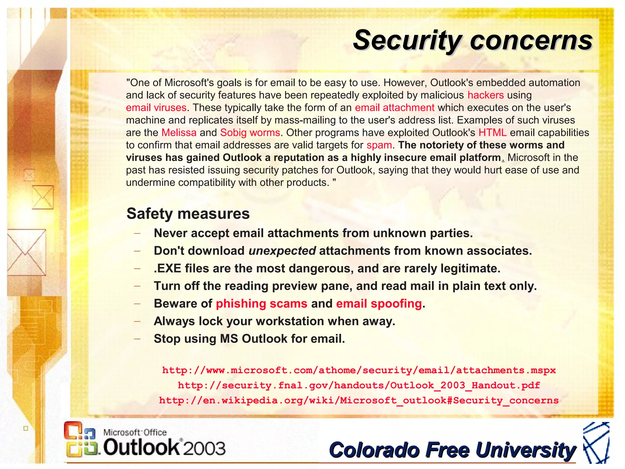 Colorado Free UniversityColorado Free University
Security concernsSecurity concerns
"One of Microsoft's goals is for email to be easy to use. However, Outlook's embedded automation
and lack of security features have been repeatedly exploited by malicious hackers using
email viruses. These typically take the form of an email attachment which executes on the user's
machine and replicates itself by mass-mailing to the user's address list. Examples of such viruses
are the Melissa and Sobig worms. Other programs have exploited Outlook's HTML email capabilities
to confirm that email addresses are valid targets for spam. The notoriety of these worms and
viruses has gained Outlook a reputation as a highly insecure email platform. Microsoft in the
past has resisted issuing security patches for Outlook, saying that they would hurt ease of use and
undermine compatibility with other products. "
Safety measures
– Never accept email attachments from unknown parties.
– Don't download unexpected attachments from known associates.
– .EXE files are the most dangerous, and are rarely legitimate.
– Turn off the reading preview pane, and read mail in plain text only.
– Beware of phishing scams and email spoofing.
– Always lock your workstation when away.
– Stop using MS Outlook for email.
http://www.microsoft.com/athome/security/email/attachments.mspx
http://security.fnal.gov/handouts/Outlook_2003_Handout.pdf
http://en.wikipedia.org/wiki/Microsoft_outlook#Security_concerns
 