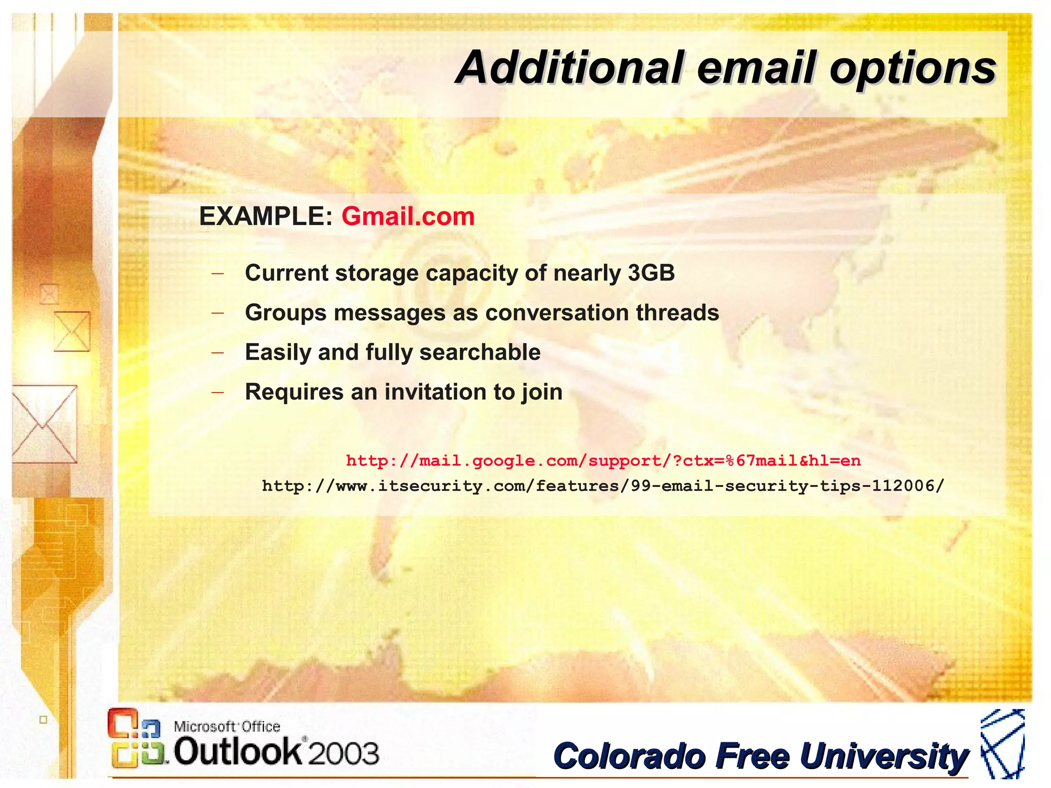 Colorado Free UniversityColorado Free University
Additional email optionsAdditional email options
EXAMPLE: Gmail.com
– Current storage capacity of nearly 3GB
– Groups messages as conversation threads
– Easily and fully searchable
– Requires an invitation to join
http://mail.google.com/support/?ctx=%67mail&hl=en
http://www.itsecurity.com/features/99-email-security-tips-112006/
 