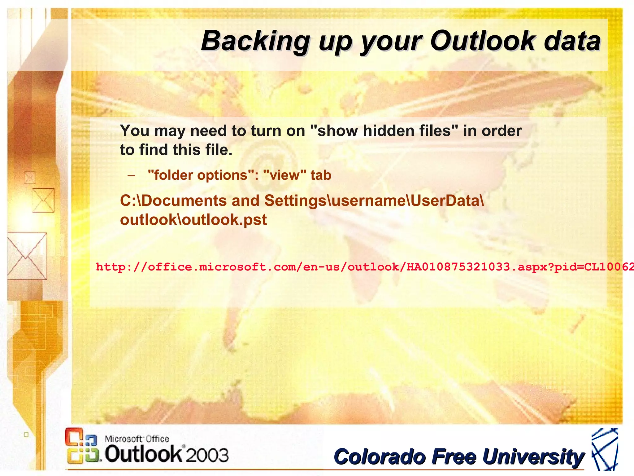 Colorado Free UniversityColorado Free University
Backing up your Outlook dataBacking up your Outlook data
You may need to turn on "show hidden files" in order
to find this file.
– "folder options": "view" tab
C:Documents and SettingsusernameUserData
outlookoutlook.pst
http://office.microsoft.com/en-us/outlook/HA010875321033.aspx?pid=CL10062
 