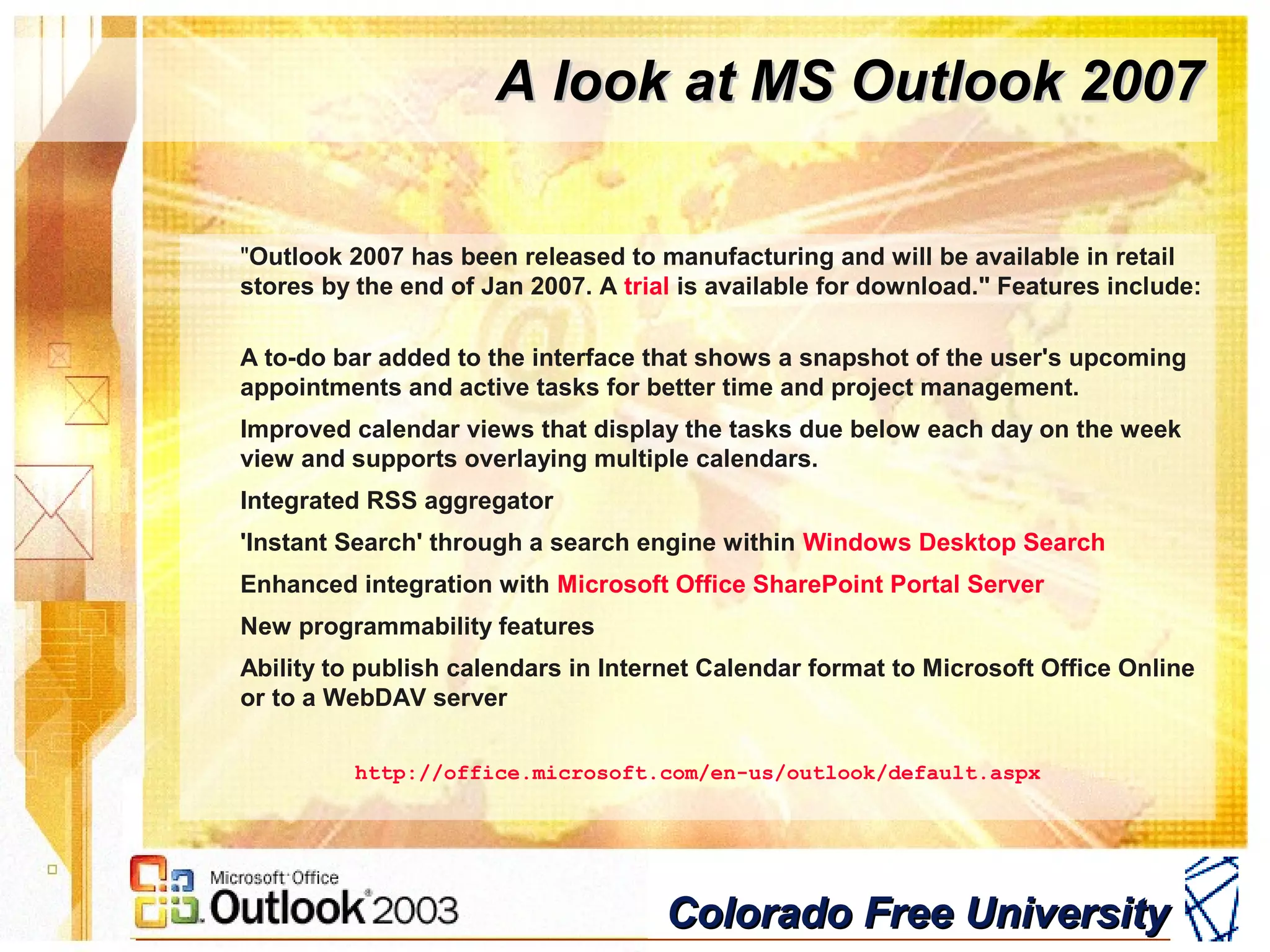 Colorado Free UniversityColorado Free University
A look at MS Outlook 2007A look at MS Outlook 2007
"Outlook 2007 has been released to manufacturing and will be available in retail
stores by the end of Jan 2007. A trial is available for download." Features include:
A to-do bar added to the interface that shows a snapshot of the user's upcoming
appointments and active tasks for better time and project management.
Improved calendar views that display the tasks due below each day on the week
view and supports overlaying multiple calendars.
Integrated RSS aggregator
'Instant Search' through a search engine within Windows Desktop Search
Enhanced integration with Microsoft Office SharePoint Portal Server
New programmability features
Ability to publish calendars in Internet Calendar format to Microsoft Office Online
or to a WebDAV server
http://office.microsoft.com/en-us/outlook/default.aspx
 
