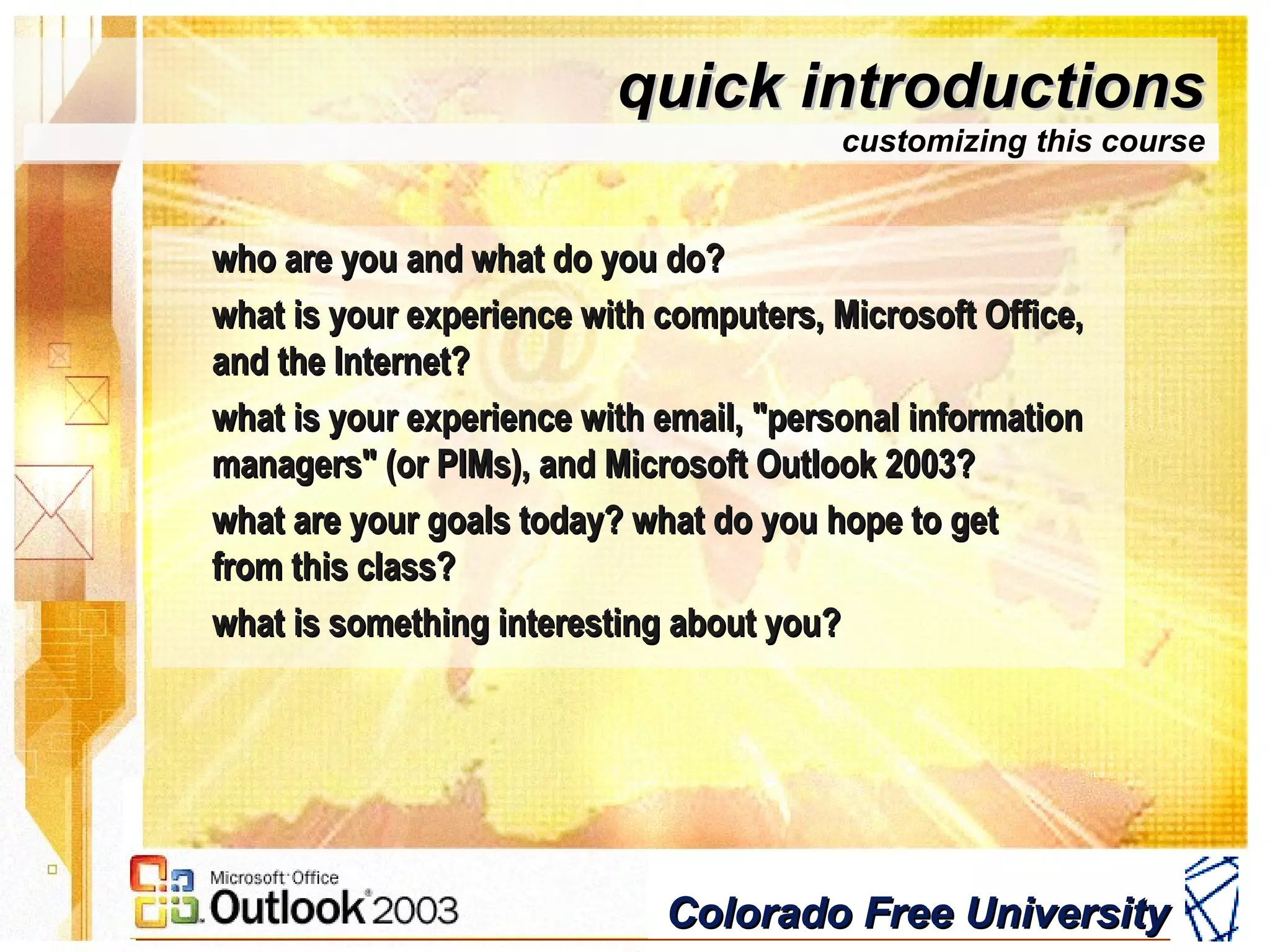 Colorado Free UniversityColorado Free University
quick introductionsquick introductions
customizing this course
who are you and what do you do?who are you and what do you do?
what is your experience with computers, Microsoft Office,what is your experience with computers, Microsoft Office,
and the Internet?and the Internet?
what is your experience with email, "personal informationwhat is your experience with email, "personal information
managers" (or PIMs), and Microsoft Outlook 2003?managers" (or PIMs), and Microsoft Outlook 2003?
what are your goals today? what do you hope to getwhat are your goals today? what do you hope to get
from this class?from this class?
what is something interesting about you?what is something interesting about you?
 