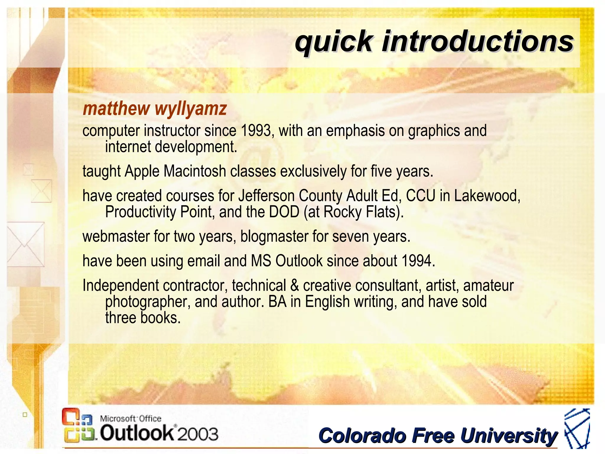 Colorado Free UniversityColorado Free University
quick introductionsquick introductions
matthew wyllyamz
computer instructor since 1993, with an emphasis on graphics and
internet development.
taught Apple Macintosh classes exclusively for five years.
have created courses for Jefferson County Adult Ed, CCU in Lakewood,
Productivity Point, and the DOD (at Rocky Flats).
webmaster for two years, blogmaster for seven years.
have been using email and MS Outlook since about 1994.
Independent contractor, technical & creative consultant, artist, amateur
photographer, and author. BA in English writing, and have sold
three books.
 