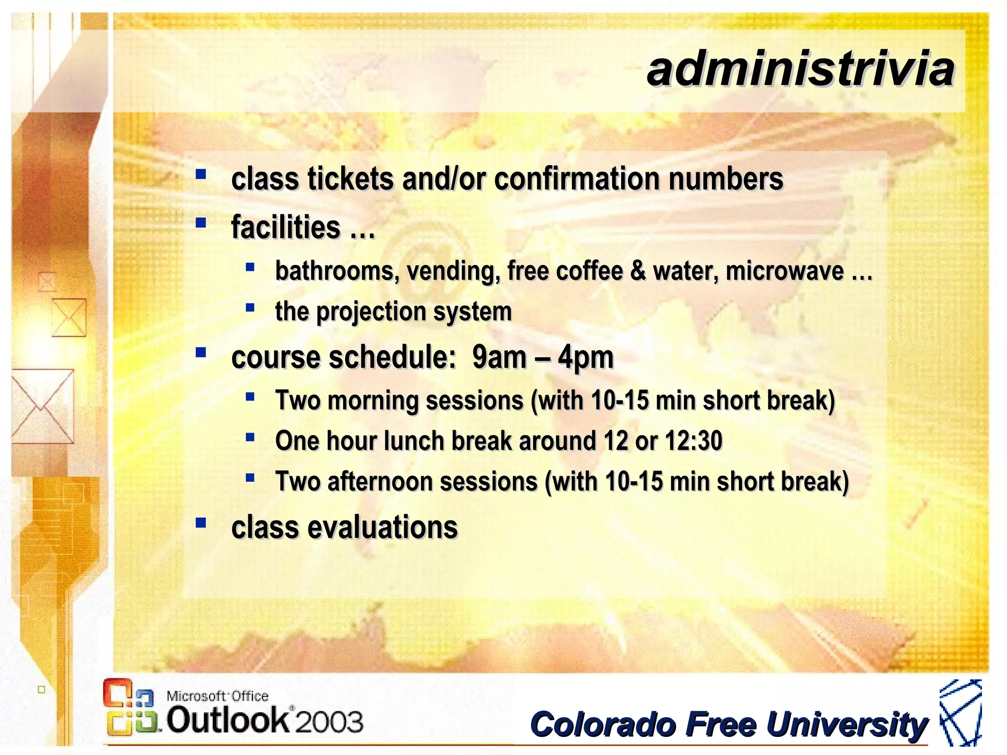 Colorado Free UniversityColorado Free University
administriviaadministrivia
 class tickets and/or confirmation numbersclass tickets and/or confirmation numbers
 facilities …facilities …
 bathrooms, vending, free coffee & water, microwave …bathrooms, vending, free coffee & water, microwave …
 the projection systemthe projection system
 course schedule: 9am – 4pmcourse schedule: 9am – 4pm
 Two morning sessions (with 10-15 min short break)Two morning sessions (with 10-15 min short break)
 One hour lunch break around 12 or 12:30One hour lunch break around 12 or 12:30
 Two afternoon sessions (with 10-15 min short break)Two afternoon sessions (with 10-15 min short break)
 class evaluationsclass evaluations
 