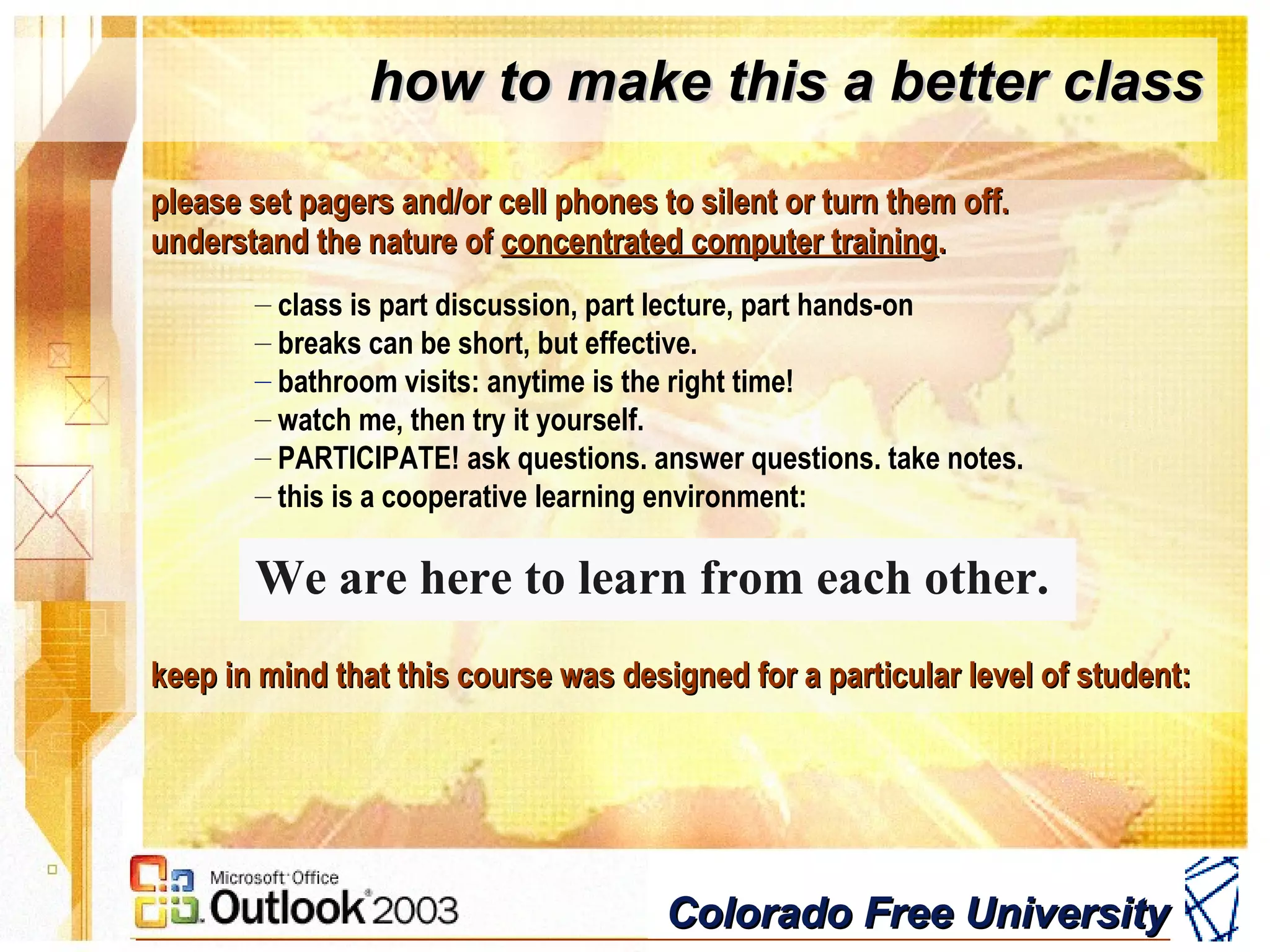 Colorado Free UniversityColorado Free University
please set pagers and/or cell phones to silent or turn them off.please set pagers and/or cell phones to silent or turn them off.
understand the nature ofunderstand the nature of concentrated computer trainingconcentrated computer training..
– class is part discussion, part lecture, part hands-on
– breaks can be short, but effective.
– bathroom visits: anytime is the right time!
– watch me, then try it yourself.
– PARTICIPATE! ask questions. answer questions. take notes.
– this is a cooperative learning environment:
We are here to learn from each other.
keep in mind that this course was designed for a particular level of student:keep in mind that this course was designed for a particular level of student:
how to make this a better classhow to make this a better class
 