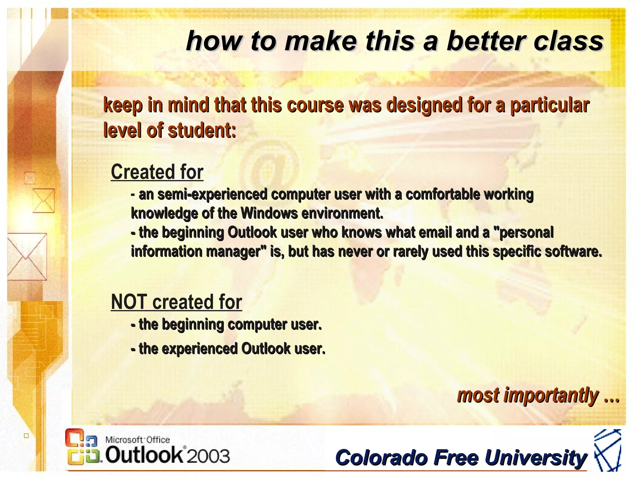 Colorado Free UniversityColorado Free University
how to make this a better classhow to make this a better class
keep in mind that this course was designed for a particularkeep in mind that this course was designed for a particular
level of student:level of student:
Created for
- an semi-experienced computer user with a comfortable workingan semi-experienced computer user with a comfortable working
knowledge of the Windows environment.knowledge of the Windows environment.
- the beginning Outlook user who knows what email and a "personal- the beginning Outlook user who knows what email and a "personal
information manager" is, but has never or rarely used this specific software.information manager" is, but has never or rarely used this specific software.
NOT created for
- the beginning computer user.- the beginning computer user.
- the experienced Outlook user.- the experienced Outlook user.
most importantly …most importantly …
 
