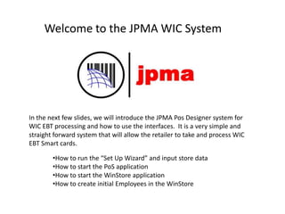 Welcome to the JPMA WIC System
In the next few slides, we will introduce the JPMA Pos Designer system for
WIC EBT processing and how to use the interfaces. It is a very simple and
straight forward system that will allow the retailer to take and process WIC
EBT Smart cards.
•How to run the “Set Up Wizard” and input store data
•How to start the PoS application
•How to start the WinStore application
•How to create initial Employees in the WinStore
 