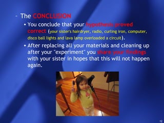 12
– The CONCLUSION
• You conclude that your hypothesis proved
correct (your sister's hairdryer, radio, curling iron, computer,
disco ball lights and lava lamp overloaded a circuit).
• After replacing all your materials and cleaning up
after your "experiment" you share your findings
with your sister in hopes that this will not happen
again.
 