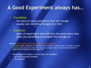 14
A Good Experiment always has…
• Variables
– the parts of your experiment that will change
– usually just one thing changes at a time
• Controls
– parts of experiment that will stay the same every time
– gives you something to compare the changes to
Example: What affect does light have on plant growth?
Variable: plant exposure to light (in sunny window, in dark closet, in dimly lit room)
Controls: all plants are same size and age to begin with, receive same amount of
water and are planted in the same soil.
• What happens if there is more than one variable?
• … an unrecognized variable?
• … no control?
 