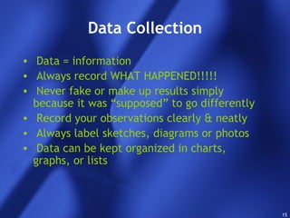 15
Data Collection
• Data = information
• Always record WHAT HAPPENED!!!!!
• Never fake or make up results simply
because it was “supposed” to go differently
• Record your observations clearly & neatly
• Always label sketches, diagrams or photos
• Data can be kept organized in charts,
graphs, or lists
 