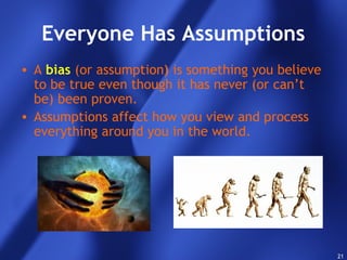 21
Everyone Has Assumptions
• A bias (or assumption) is something you believe
to be true even though it has never (or can’t
be) been proven.
• Assumptions affect how you view and process
everything around you in the world.
 