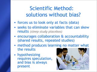 22
Scientific Method:
solutions without bias?
• forces us to look only at facts (data)
• seeks to eliminate variables that can skew
results (sleep study placebos)
• encourages collaboration & accountability
(shared results, repeated studies)
• method produces learning no matter what
the results
• hypothesizing
requires speculation,
and bias is always
present
 