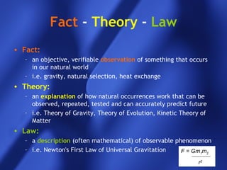 F = Gm1m2
r2
Fact - Theory - Law
• Fact:
– an objective, verifiable observation of something that occurs
in our natural world
– i.e. gravity, natural selection, heat exchange
• Theory:
– an explanation of how natural occurrences work that can be
observed, repeated, tested and can accurately predict future
– i.e. Theory of Gravity, Theory of Evolution, Kinetic Theory of
Matter
• Law:
– a description (often mathematical) of observable phenomenon
– i.e. Newton's First Law of Universal Gravitation
 
