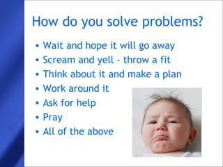 5
How do you solve problems?
• Wait and hope it will go away
• Scream and yell - throw a fit
• Think about it and make a plan
• Work around it
• Ask for help
• Pray
• All of the above
 