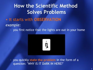 7
How the Scientific Method
Solves Problems
• It starts with OBSERVATION
example:
– you first notice that the lights are out in your home
– you quickly state the problem in the form of a
question: "WHY IS IT DARK IN HERE?"
 