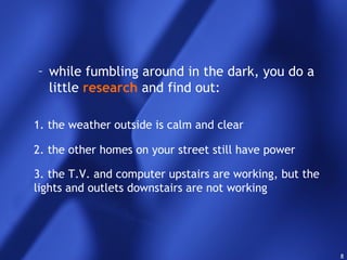 8
– while fumbling around in the dark, you do a
little research and find out:
1. the weather outside is calm and clear
2. the other homes on your street still have power
3. the T.V. and computer upstairs are working, but the
lights and outlets downstairs are not working
 
