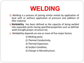WELDING
 Welding is a process of joining similar metals by application of
heat with or without application of pressure and addition of
filler material.
 Weldability has been defined as the capacity of being welded
into separable joints having specified properties such as definite
weld strength,proper structure etc.
 Weldability depends on one or more of five major factors
1) Melting point,
2) Thermal Conductivity,
3) Thermal Expansion,
4) Surface Condition,
5) Change in MicroStructure.
 