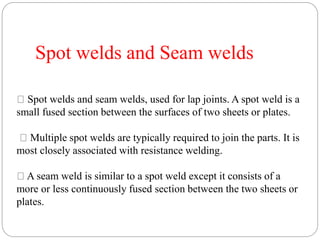 Spot welds and Seam welds
Spot welds and seam welds, used for lap joints. A spot weld is a
small fused section between the surfaces of two sheets or plates.
Multiple spot welds are typically required to join the parts. It is
most closely associated with resistance welding.
A seam weld is similar to a spot weld except it consists of a
more or less continuously fused section between the two sheets or
plates.
 