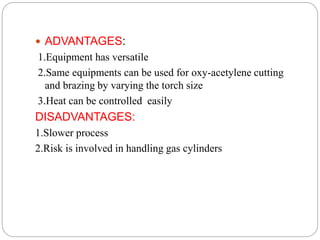  ADVANTAGES:
1.Equipment has versatile
2.Same equipments can be used for oxy-acetylene cutting
and brazing by varying the torch size
3.Heat can be controlled easily
DISADVANTAGES:
1.Slower process
2.Risk is involved in handling gas cylinders
 