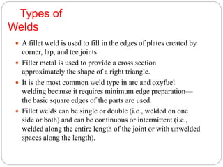 Types of
Welds
 A fillet weld is used to fill in the edges of plates created by
corner, lap, and tee joints.
 Filler metal is used to provide a cross section
approximately the shape of a right triangle.
 It is the most common weld type in arc and oxyfuel
welding because it requires minimum edge preparation—
the basic square edges of the parts are used.
 Fillet welds can be single or double (i.e., welded on one
side or both) and can be continuous or intermittent (i.e.,
welded along the entire length of the joint or with unwelded
spaces along the length).
 