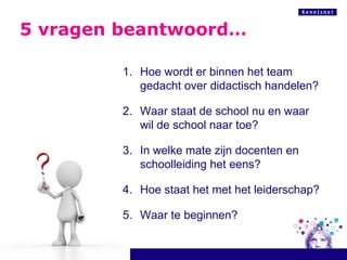 5 vragen beantwoord… Hoe wordt er binnen het team gedacht over didactisch handelen? Waar staat de school nu en waar wil de school naar toe? In welke mate zijn docenten en schoolleiding het eens? Hoe staat het met het leiderschap? Waar te beginnen? 