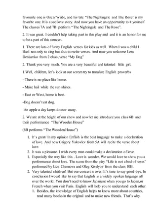favourite one is OscarWilde, and his tale “The Nightingale and The Rose” is my
favorite one. It is a sad love story. And now you have an opportunity to it yourself.
The classes 7A and 7B perform “The Nightingale and The Rose”.
2. It was great. I couldn’t help taking part in this play and and it is an honor for me
to be a part of this concert.
1. There are lots of funny English verses for kids as well. When I was a child I
liked not only to sing but also to recite verses. And now you welcome Lera
Denisenko from 2 class, verse “My Dog”
2. Thank you very much. You are a very beautiful and talented little girl.
1.Well, children, let’s look at our screen try to translate English proverbs
- There is no place like home.
- Make hail while the sun shines.
- East or West, home is best.
-Dog doesn’teat dog.
-An apple a day keeps doctor away.
2. We are at the height of our show and now let me introduce you class 6B and
their performance “The WoodenHouse”
(6B performs “The WoodenHouse”)
1. It’s great/ In my opinion Enflish is the best language to make a declaration
of love. And now Grigory Yakovlev from 5A will recite the verse about
love.
2. It was a pleasure. I wish every man could make a declaration of love.
1. Especially the way like this . Love is wonder. We would love to show you a
performance about love. The scene from the play “Life is not a bed of roses”
performed by Liza Chernova and Oleg Kiselyov from the class 10B.
2. Very talented children! But our concert is over. It’s time to say good-bye. In
conclusion I would like to say that English is a widely spoken language all
over the world. You don’tneed to know Japanese when you go to Japan,or
French when you visit Paris. English will help you to understand each other.
1. Besides, the knowledge of English helps to know more about countries,
read many books in the original and to make new friends. That’s why
 