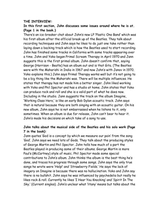 THE INTERVIEW:
In this first section, John discusses some issues around where he is at.
(Page 1 in the book.)
There’s an ice-breaker chat about John’s new LP ‘Plastic Ono Band’ which was
his first album after the official break up of the Beatles. They talk about
recording techniques and John says he likes to do just one take rather than
laying down a backing track which is how the Beatles used to start recording.
John has finished some tracks in California with some tracks appearing over
a time. John and Yoko began Primal Scream Therapy in April 1970 and Jann
suggests this is the first primal album. John doesn’t confirm that, saying
George (Harrison - Beatle) has an album out and is that Gita. (The Beatles
were with the Maharishi in India in 1967 and now John’s with Janov in 1970.
Yoko explains this.) John says Primal Therapy works well but it’s not going to
be a big thing like the Maharishi was. There will be multiple influences. He
states that therapy has not made him a better singer. John liked working
with Yoko and Phil Spector and has a studio at home. John states that Yoko
can produce rock and roll and she is a valid part of what he does now.
Including in the studio. Jann suggests the track on the album Imagine,
‘Working Class Hero,’ is like an early Bob Dylan acoustic track. John says
that is natural because they are both singing with an acoustic guitar. On his
new album, John says he is not embarrassed when he listens to it, only
sometimes. When an album is due for release, John can’t bear to hear it.
John’s made his decisions on which take of a song to use.
John talks about the musical side of the Beatles and his solo work (Page
7 in the book):
Jann quotes ‘God is a concept by which we measure our pain’ from the song
‘God’. John says we need lots of Gods. They talk about the producing styles
of George Martin and Phil Spector. John tells how much of a part the
Beatles played in producing some of their albums. George Martin is more
Paul’s (McCartney) style of music. Phil Spector made some special
contributions to John’s album. John thinks the album is the best thing he’s
done, and traces his progress through some songs. John says the only true
songs he wrote were ‘Help!’ and ‘Strawberry Fields.’ He says the lack of
imagery on Imagine is because there was no hallucination. Yoko and John say
there is no bullshit. John says he was influenced by psychedelia but really he
likes rock & roll. Currently he likes ‘I Hear You Knocking’ and ‘Spirit In The
Sky.’ (Current singles). John’s unclear what ‘litany’ means but talks about the
 