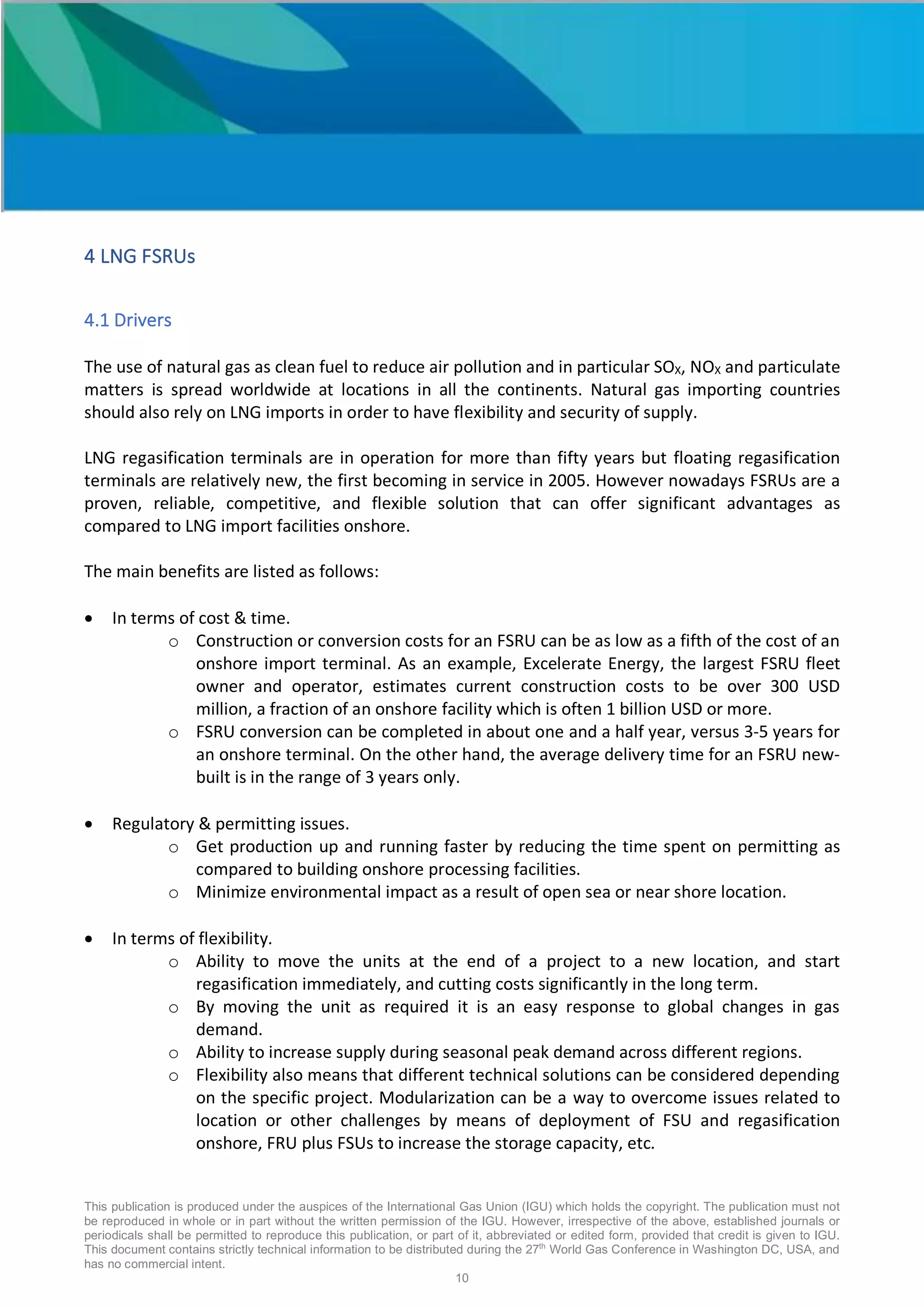 This publication is produced under the auspices of the International Gas Union (IGU) which holds the copyright. The publication must not
be reproduced in whole or in part without the written permission of the IGU. However, irrespective of the above, established journals or
periodicals shall be permitted to reproduce this publication, or part of it, abbreviated or edited form, provided that credit is given to IGU.
This document contains strictly technical information to be distributed during the 27th
World Gas Conference in Washington DC, USA, and
has no commercial intent.
10
4 LNG FSRUs
4.1 Drivers
The use of natural gas as clean fuel to reduce air pollution and in particular SOX, NOX and particulate
matters is spread worldwide at locations in all the continents. Natural gas importing countries
should also rely on LNG imports in order to have flexibility and security of supply.
LNG regasification terminals are in operation for more than fifty years but floating regasification
terminals are relatively new, the first becoming in service in 2005. However nowadays FSRUs are a
proven, reliable, competitive, and flexible solution that can offer significant advantages as
compared to LNG import facilities onshore.
The main benefits are listed as follows:
• In terms of cost & time.
o Construction or conversion costs for an FSRU can be as low as a fifth of the cost of an
onshore import terminal. As an example, Excelerate Energy, the largest FSRU fleet
owner and operator, estimates current construction costs to be over 300 USD
million, a fraction of an onshore facility which is often 1 billion USD or more.
o FSRU conversion can be completed in about one and a half year, versus 3-5 years for
an onshore terminal. On the other hand, the average delivery time for an FSRU new-
built is in the range of 3 years only.
• Regulatory & permitting issues.
o Get production up and running faster by reducing the time spent on permitting as
compared to building onshore processing facilities.
o Minimize environmental impact as a result of open sea or near shore location.
• In terms of flexibility.
o Ability to move the units at the end of a project to a new location, and start
regasification immediately, and cutting costs significantly in the long term.
o By moving the unit as required it is an easy response to global changes in gas
demand.
o Ability to increase supply during seasonal peak demand across different regions.
o Flexibility also means that different technical solutions can be considered depending
on the specific project. Modularization can be a way to overcome issues related to
location or other challenges by means of deployment of FSU and regasification
onshore, FRU plus FSUs to increase the storage capacity, etc.
 