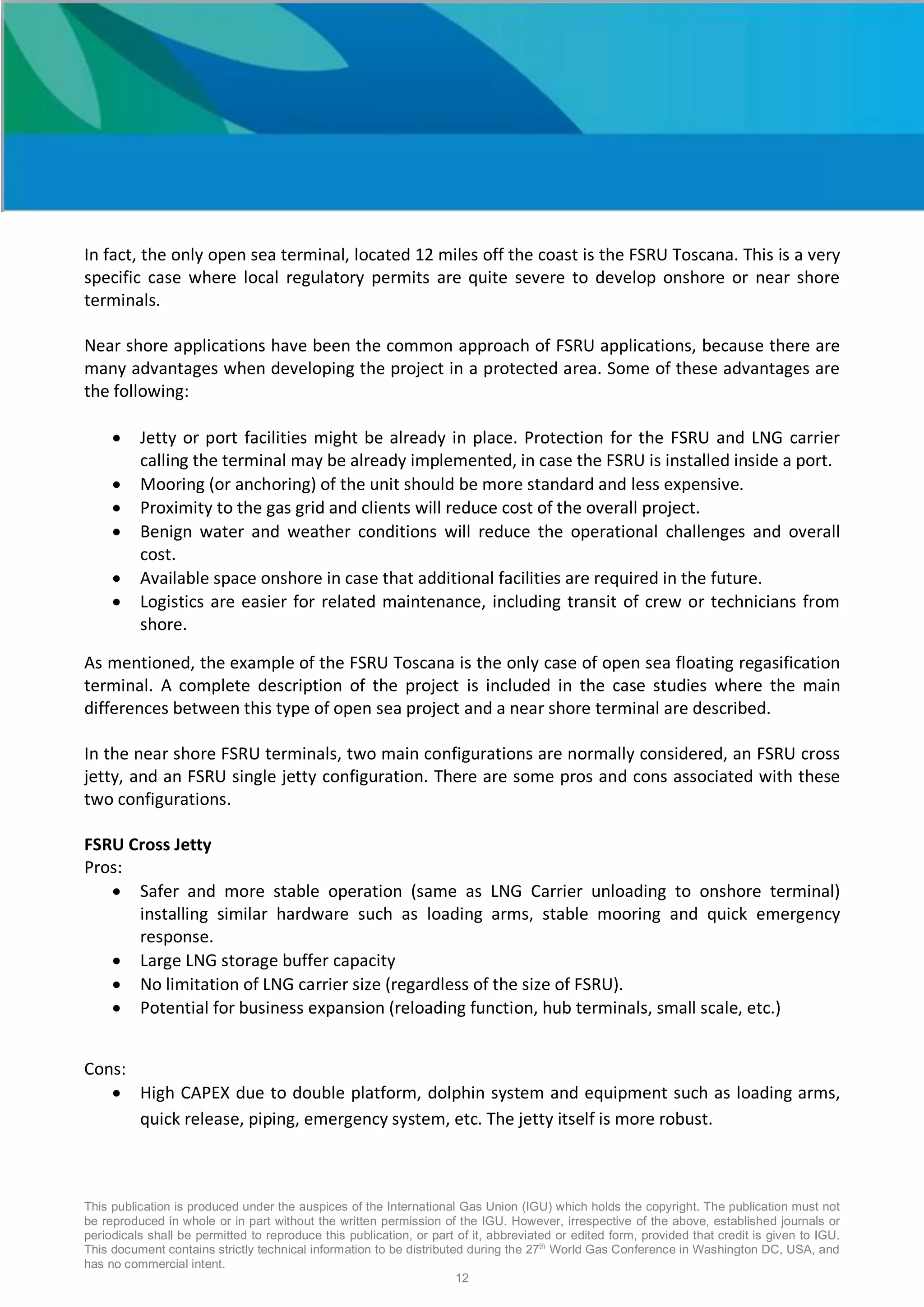 This publication is produced under the auspices of the International Gas Union (IGU) which holds the copyright. The publication must not
be reproduced in whole or in part without the written permission of the IGU. However, irrespective of the above, established journals or
periodicals shall be permitted to reproduce this publication, or part of it, abbreviated or edited form, provided that credit is given to IGU.
This document contains strictly technical information to be distributed during the 27th
World Gas Conference in Washington DC, USA, and
has no commercial intent.
12
In fact, the only open sea terminal, located 12 miles off the coast is the FSRU Toscana. This is a very
specific case where local regulatory permits are quite severe to develop onshore or near shore
terminals.
Near shore applications have been the common approach of FSRU applications, because there are
many advantages when developing the project in a protected area. Some of these advantages are
the following:
• Jetty or port facilities might be already in place. Protection for the FSRU and LNG carrier
calling the terminal may be already implemented, in case the FSRU is installed inside a port.
• Mooring (or anchoring) of the unit should be more standard and less expensive.
• Proximity to the gas grid and clients will reduce cost of the overall project.
• Benign water and weather conditions will reduce the operational challenges and overall
cost.
• Available space onshore in case that additional facilities are required in the future.
• Logistics are easier for related maintenance, including transit of crew or technicians from
shore.
As mentioned, the example of the FSRU Toscana is the only case of open sea floating regasification
terminal. A complete description of the project is included in the case studies where the main
differences between this type of open sea project and a near shore terminal are described.
In the near shore FSRU terminals, two main configurations are normally considered, an FSRU cross
jetty, and an FSRU single jetty configuration. There are some pros and cons associated with these
two configurations.
FSRU Cross Jetty
Pros:
• Safer and more stable operation (same as LNG Carrier unloading to onshore terminal)
installing similar hardware such as loading arms, stable mooring and quick emergency
response.
• Large LNG storage buffer capacity
• No limitation of LNG carrier size (regardless of the size of FSRU).
• Potential for business expansion (reloading function, hub terminals, small scale, etc.)
Cons:
• High CAPEX due to double platform, dolphin system and equipment such as loading arms,
quick release, piping, emergency system, etc. The jetty itself is more robust.
 